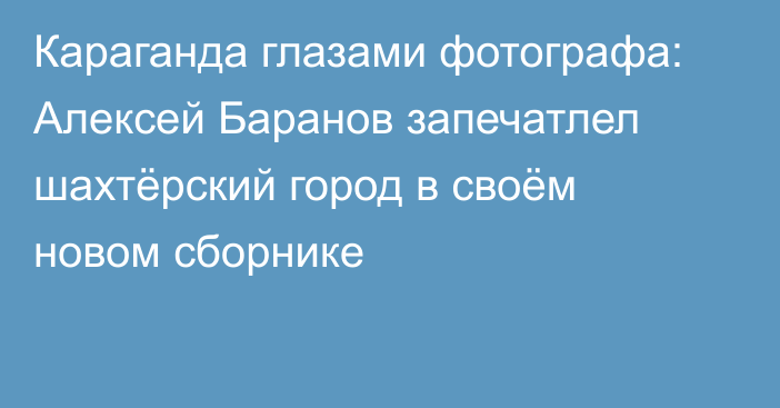 Караганда глазами фотографа: Алексей Баранов запечатлел шахтёрский город в своём новом сборнике