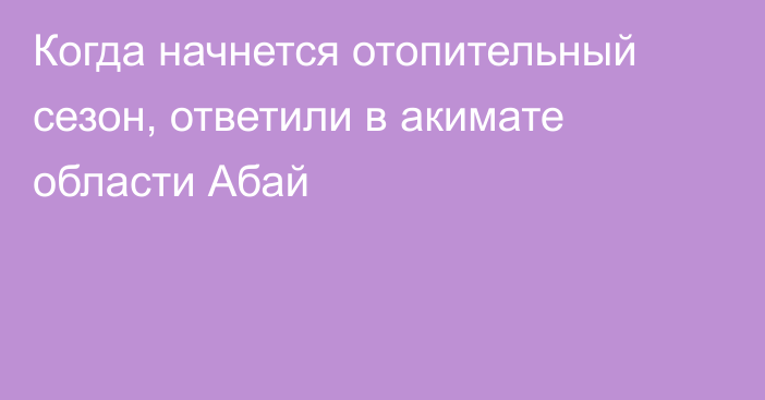 Когда начнется отопительный сезон, ответили в акимате области Абай