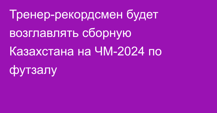 Тренер-рекордсмен будет возглавлять сборную Казахстана на ЧМ-2024 по футзалу