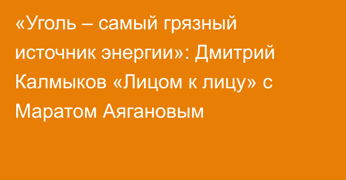 «Уголь – самый грязный источник энергии»: Дмитрий Калмыков «Лицом к лицу» с Маратом Аягановым