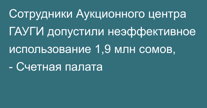 Сотрудники Аукционного центра ГАУГИ допустили неэффективное использование 1,9 млн сомов, - Счетная палата