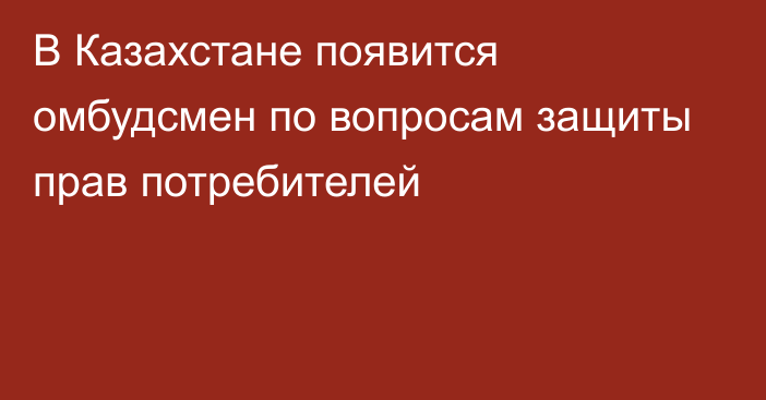 В Казахстане появится омбудсмен по вопросам защиты прав потребителей