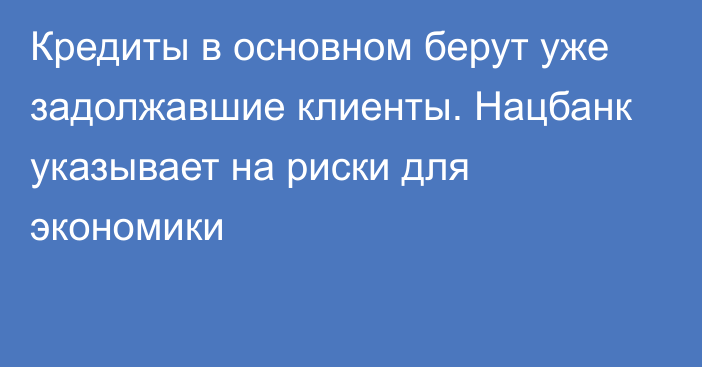 Кредиты в основном берут уже задолжавшие клиенты. Нацбанк указывает на риски для экономики