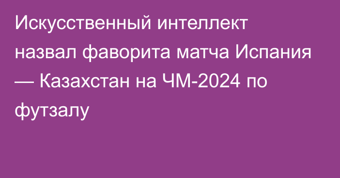 Искусственный интеллект назвал фаворита матча Испания — Казахстан на ЧМ-2024 по футзалу