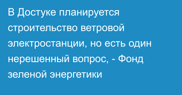 В Достуке планируется строительство ветровой электростанции, но есть один нерешенный вопрос, - Фонд зеленой энергетики