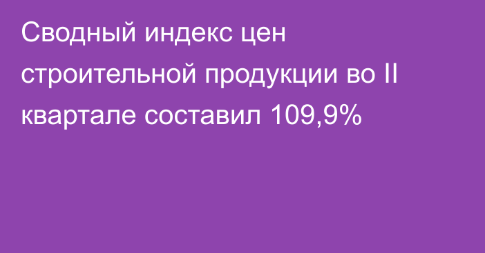 Сводный индекс цен строительной продукции во II квартале составил 109,9%