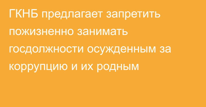 ГКНБ предлагает запретить пожизненно занимать госдолжности осужденным за коррупцию и их родным