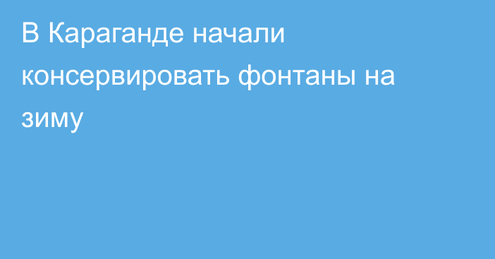 В Караганде начали консервировать фонтаны на зиму