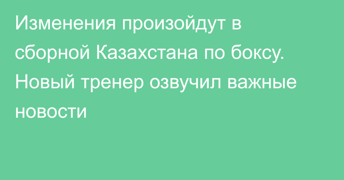 Изменения произойдут в сборной Казахстана по боксу. Новый тренер озвучил важные новости