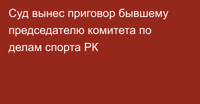 Суд вынес приговор бывшему председателю комитета по делам спорта РК