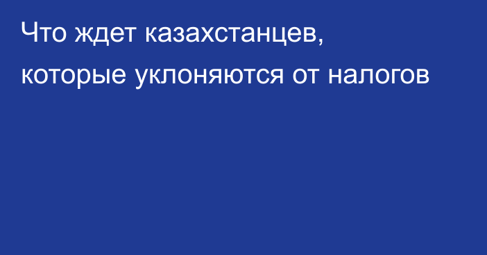 Что ждет казахстанцев, которые уклоняются от налогов