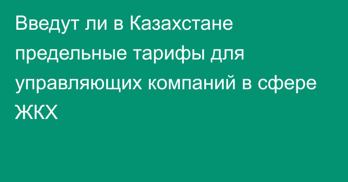 Введут ли в Казахстане предельные тарифы для управляющих компаний в сфере ЖКХ