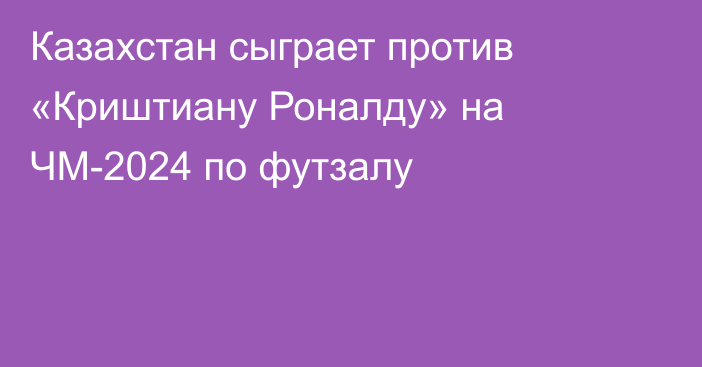 Казахстан сыграет против «Криштиану Роналду» на ЧМ-2024 по футзалу