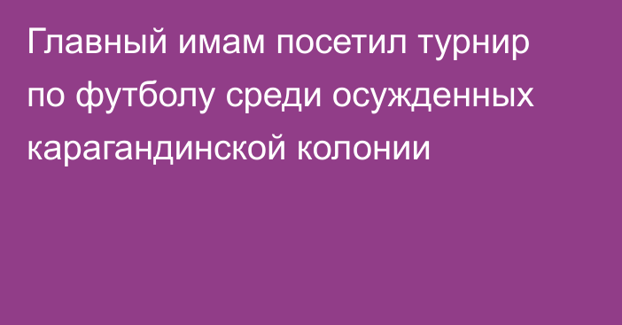 Главный имам посетил турнир по футболу среди осужденных карагандинской колонии