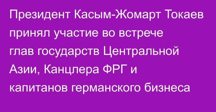 Президент Касым-Жомарт Токаев принял участие во встрече глав государств Центральной Азии, Канцлера ФРГ и капитанов германского бизнеса