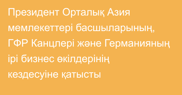 Президент Орталық Азия мемлекеттері басшыларының, ГФР Канцлері және Германияның ірі бизнес өкілдерінің кездесуіне қатысты