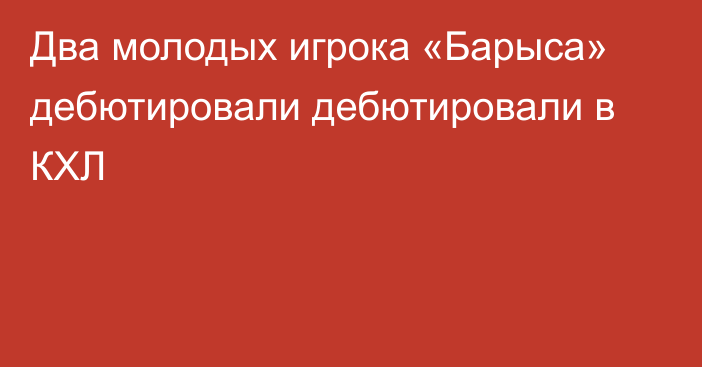 Два молодых игрока «Барыса» дебютировали дебютировали в КХЛ