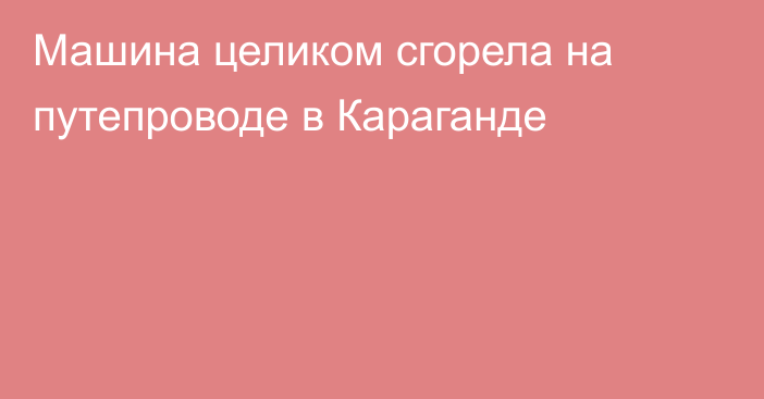 Машина целиком сгорела на путепроводе в Караганде