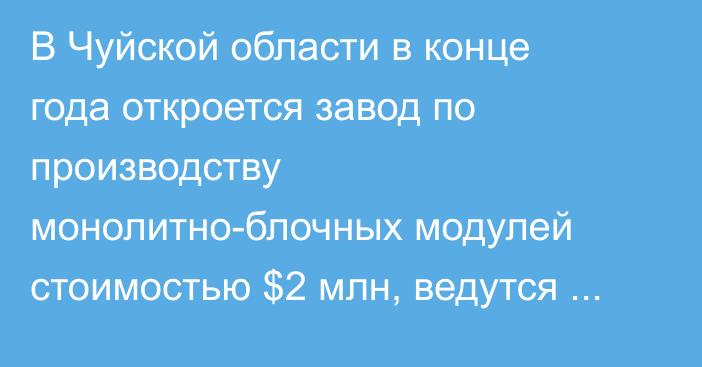 В Чуйской области в конце года откроется завод по производству монолитно-блочных модулей стоимостью $2 млн, ведутся работы по получению разрешительной документации, - Нацагентство по инвестициям