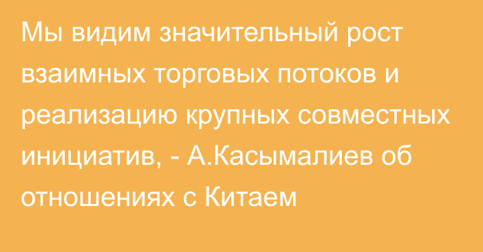 Мы видим значительный рост взаимных торговых потоков и реализацию крупных совместных инициатив, - А.Касымалиев об отношениях с Китаем