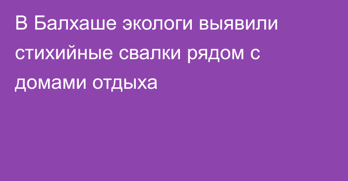 В Балхаше экологи выявили стихийные свалки рядом с домами отдыха