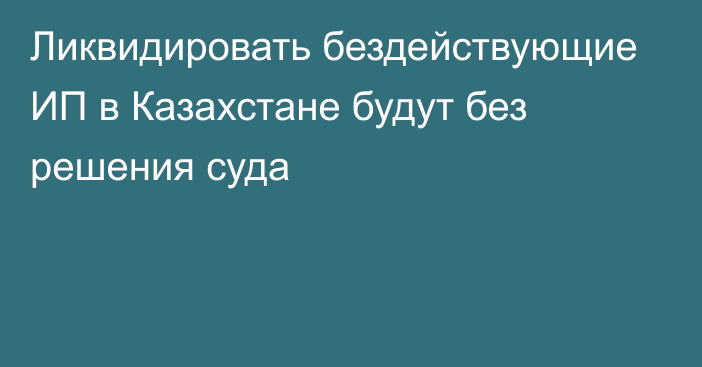 Ликвидировать бездействующие ИП в Казахстане будут без решения суда