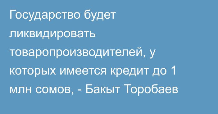 Государство будет ликвидировать товаропроизводителей, у которых имеется кредит до 1 млн сомов, - Бакыт Торобаев