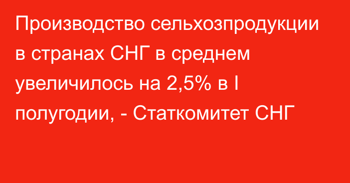 Производство сельхозпродукции в странах СНГ в среднем увеличилось на 2,5% в I полугодии, - Статкомитет СНГ