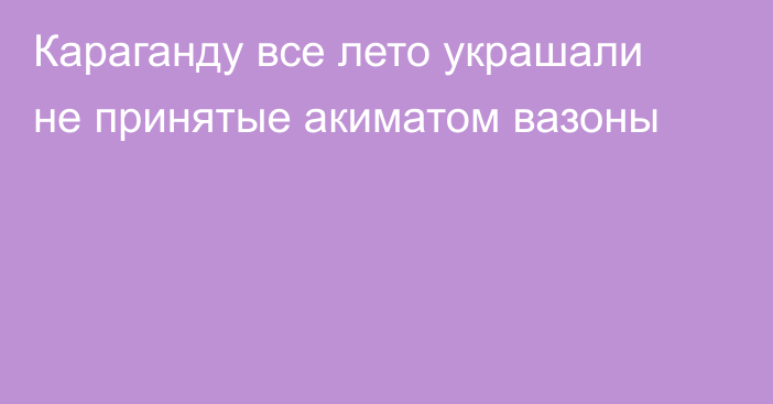 Караганду все лето украшали не принятые акиматом вазоны