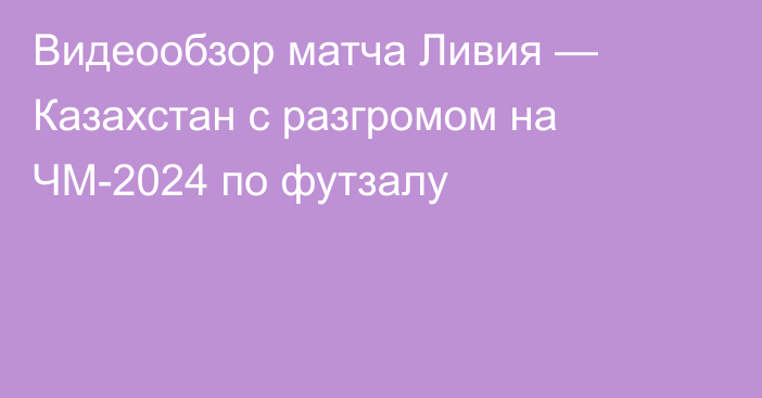 Видеообзор матча Ливия — Казахстан с разгромом на ЧМ-2024 по футзалу