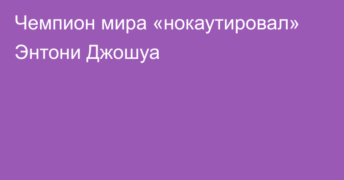 Чемпион мира «нокаутировал» Энтони Джошуа