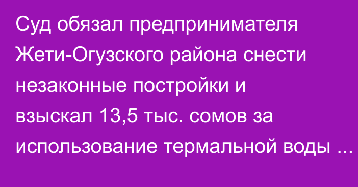 Суд обязал предпринимателя Жети-Огузского района снести незаконные постройки и взыскал 13,5 тыс. сомов за использование термальной воды без счётчика, - Минсельхоз