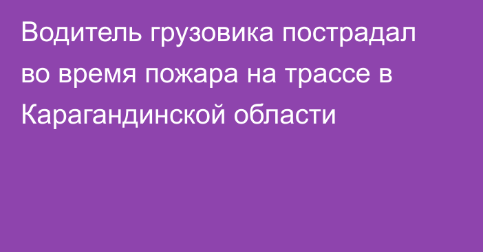 Водитель грузовика пострадал во время пожара на трассе в Карагандинской области