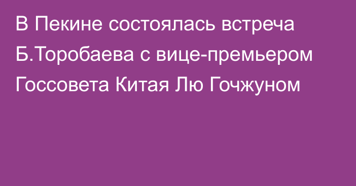 В Пекине состоялась встреча Б.Торобаева с вице-премьером Госсовета Китая Лю Гочжуном