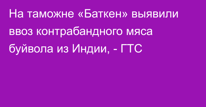 На таможне «Баткен» выявили ввоз контрабандного мяса буйвола из Индии, - ГТС