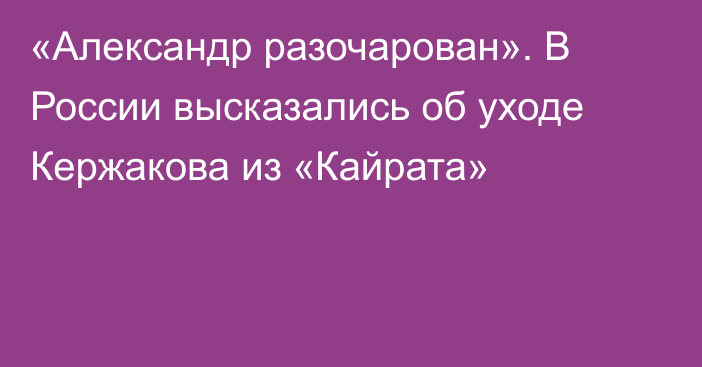 «Александр разочарован». В России высказались об уходе Кержакова из «Кайрата»