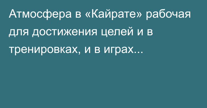 Атмосфера в «Кайрате»  рабочая для достижения целей и в тренировках, и в играх...