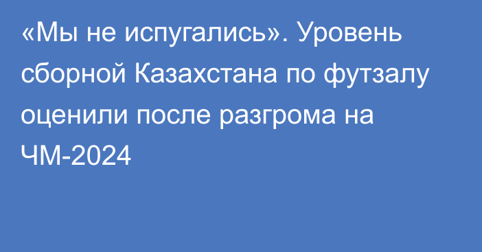 «Мы не испугались». Уровень сборной Казахстана по футзалу оценили после разгрома на ЧМ-2024