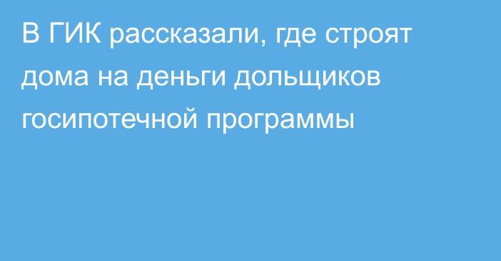 В ГИК рассказали, где строят дома на деньги дольщиков госипотечной программы