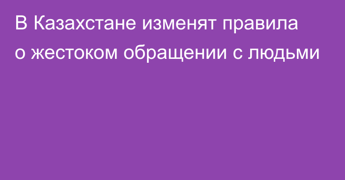 В Казахстане изменят правила о жестоком обращении с людьми