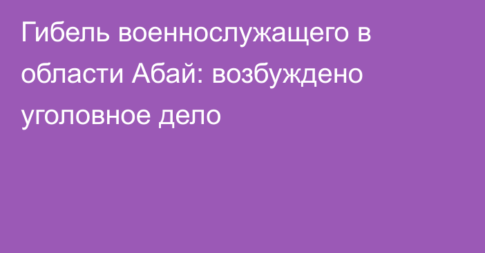 Гибель военнослужащего в области Абай: возбуждено уголовное дело