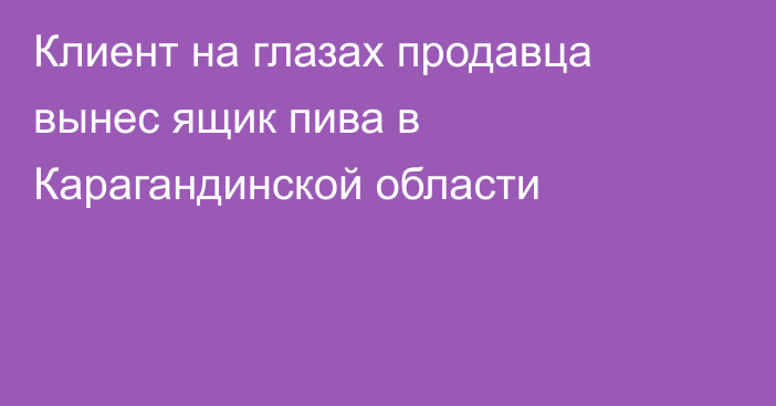 Клиент на глазах продавца вынес ящик пива в Карагандинской области