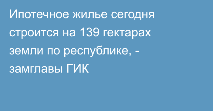 Ипотечное жилье сегодня строится на 139 гектарах земли по республике, - замглавы ГИК