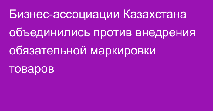 Бизнес-ассоциации Казахстана объединились против внедрения обязательной маркировки товаров