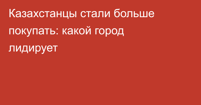 Казахстанцы стали больше покупать: какой город лидирует