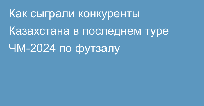 Как сыграли конкуренты Казахстана в последнем туре ЧМ-2024 по футзалу