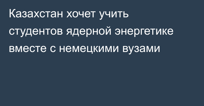 Казахстан хочет учить студентов ядерной энергетике вместе с немецкими вузами