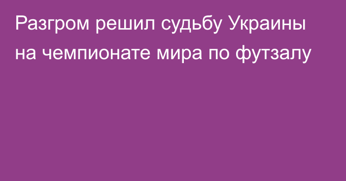 Разгром решил судьбу Украины на чемпионате мира по футзалу