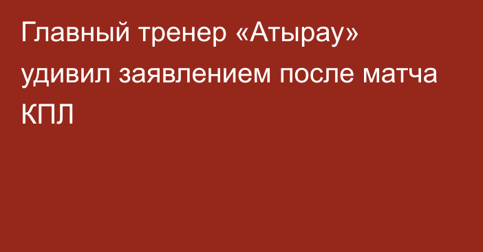 Главный тренер «Атырау» удивил заявлением после матча КПЛ