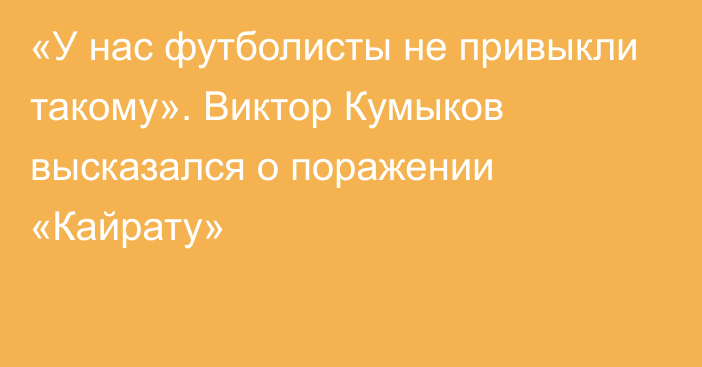 «У нас футболисты не привыкли такому». Виктор Кумыков высказался о поражении «Кайрату»